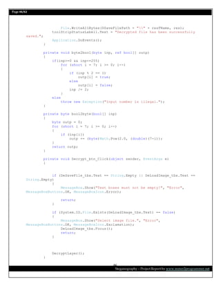 Page 46/62
Steganography – Project Report by www.mmer2programmer.net
46
File.WriteAllBytes(DSaveFilePath + "" + resFName, res);
toolStripStatusLabel1.Text = "Decrypted file has been successfully
saved.";
Application.DoEvents();
}
private void byte2bool(byte inp, ref bool[] outp)
{
if(inp>=0 && inp<=255)
for (short i = 7; i >= 0; i--)
{
if (inp % 2 == 1)
outp[i] = true;
else
outp[i] = false;
inp /= 2;
}
else
throw new Exception("Input number is illegal.");
}
private byte bool2byte(bool[] inp)
{
byte outp = 0;
for (short i = 7; i >= 0; i--)
{
if (inp[i])
outp += (byte)Math.Pow(2.0, (double)(7-i));
}
return outp;
}
private void Decrypt_btn_Click(object sender, EventArgs e)
{
if (DeSaveFile_tbx.Text == String.Empty || DeLoadImage_tbx.Text ==
String.Empty)
{
MessageBox.Show("Text boxes must not be empty!", "Error",
MessageBoxButtons.OK, MessageBoxIcon.Error);
return;
}
if (System.IO.File.Exists(DeLoadImage_tbx.Text) == false)
{
MessageBox.Show("Select image file.", "Error",
MessageBoxButtons.OK, MessageBoxIcon.Exclamation);
DeLoadImage_tbx.Focus();
return;
}
DecryptLayer();
}
 