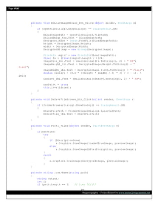 Page 47/62
Steganography – Project Report by www.mmer2programmer.net
47
private void DeLoadImageBrowse_btn_Click(object sender, EventArgs e)
{
if (openFileDialog3.ShowDialog() == DialogResult.OK)
{
DLoadImagePath = openFileDialog3.FileName;
DeLoadImage_tbx.Text = DLoadImagePath;
DecryptedImage = Image.FromFile(DLoadImagePath);
height = DecryptedImage.Height;
width = DecryptedImage.Width;
DecryptedBitmap = new Bitmap(DecryptedImage);
FileInfo imginf = new FileInfo(DLoadImagePath);
float fs = (float)imginf.Length / 1024;
ImageSize_lbl.Text = smalldecimal(fs.ToString(), 2) + " KB";
ImageHeight_lbl.Text = DecryptedImage.Height.ToString() + "
Pixel";
ImageWidth_lbl.Text = DecryptedImage.Width.ToString() + " Pixel";
double cansave = (8.0 * ((height * (width / 3) * 3) / 3 - 1)) /
1024;
CanSave_lbl.Text = smalldecimal(cansave.ToString(), 2) + " KB";
canPaint = true;
this.Invalidate();
}
}
private void DeSaveFileBrowse_btn_Click(object sender, EventArgs e)
{
if (folderBrowserDialog1.ShowDialog() == DialogResult.OK)
{
DSaveFilePath = folderBrowserDialog1.SelectedPath;
DeSaveFile_tbx.Text = DSaveFilePath;
}
}
private void Form1_Paint(object sender, PaintEventArgs e)
{
if(canPaint)
try
{
if (!EncriptionDone)
e.Graphics.DrawImage(loadedTrueImage, previewImage);
else
e.Graphics.DrawImage(AfterEncryption, previewImage);
}
catch
{
e.Graphics.DrawImage(DecryptedImage, previewImage);
}
}
private string justFName(string path)
{
string output;
int i;
if (path.Length == 3) // i.e: "C:"
 