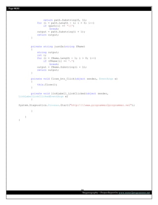 Page 48/62
Steganography – Project Report by www.mmer2programmer.net
48
return path.Substring(0, 1);
for (i = path.Length - 1; i > 0; i--)
if (path[i] == '')
break;
output = path.Substring(i + 1);
return output;
}
private string justEx(string fName)
{
string output;
int i;
for (i = fName.Length - 1; i > 0; i--)
if (fName[i] == '.')
break;
output = fName.Substring(i + 1);
return output;
}
private void Close_btn_Click(object sender, EventArgs e)
{
this.Close();
}
private void linkLabel1_LinkClicked(object sender,
LinkLabelLinkClickedEventArgs e)
{
System.Diagnostics.Process.Start("http:www.programmer2programmer.net");
}
}
}
 