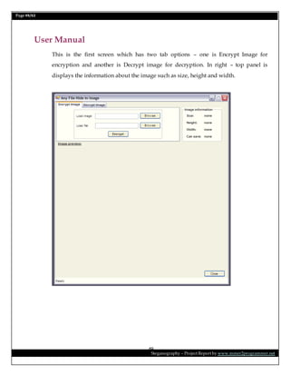 Page 49/62
Steganography – Project Report by www.mmer2programmer.net
49
User Manual
This is the first screen which has two tab options – one is Encrypt Image for
encryption and another is Decrypt image for decryption. In right – top panel is
displays the information about the image such as size, height and width.
 