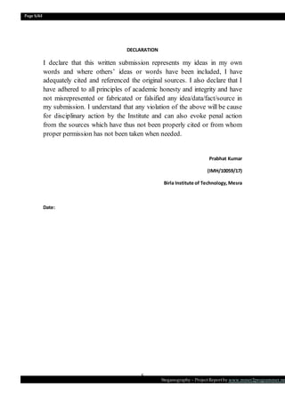 Page 5/62
Steganography – Project Report by www.mmer2programmer.net
5
DECLARATION
I declare that this written submission represents my ideas in my own
words and where others’ ideas or words have been included, I have
adequately cited and referenced the original sources. I also declare that I
have adhered to all principles of academic honesty and integrity and have
not misrepresented or fabricated or falsified any idea/data/fact/source in
my submission. I understand that any violation of the above will be cause
for disciplinary action by the Institute and can also evoke penal action
from the sources which have thus not been properly cited or from whom
proper permission has not been taken when needed.
Prabhat Kumar
(IMH/10059/17)
Birla Institute of Technology,Mesra
Date:
 