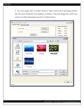 Page 51/62
Steganography – Project Report by www.mmer2programmer.net
51
2. For load image click on button “Browse” that is next to the Load Image textbox.
The file open dialog box will displays as follows, select the Image file, which you
want to use hide information and click on Open button.
 