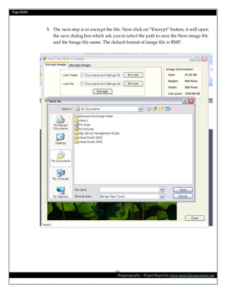 Page 54/62
Steganography – Project Report by www.mmer2programmer.net
54
5. The next step is to encrypt the file. Now click on “Encrypt” button, it will open
the save dialog box which ask you to select the path to save the New image file
and the Image file name. The default format of image file is BMP.
 