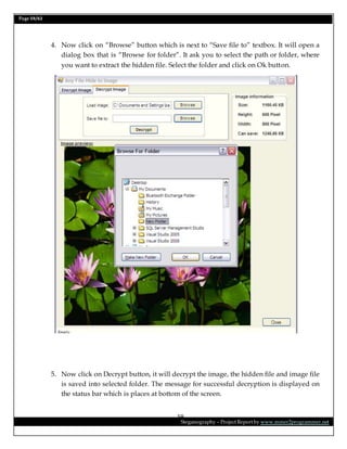 Page 59/62
Steganography – Project Report by www.mmer2programmer.net
59
4. Now click on “Browse” button which is next to “Save file to” textbox. It will open a
dialog box that is “Browse for folder”. It ask you to select the path or folder, where
you want to extract the hidden file. Select the folder and click on Ok button.
5. Now click on Decrypt button, it will decrypt the image, the hidden file and image file
is saved into selected folder. The message for successful decryption is displayed on
the status bar which is places at bottom of the screen.
 