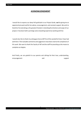 Page 6/62
Steganography – Project Report by www.mmer2programmer.net
6
ACKNOWLEDGEMENT
I would like to express our deep-felt gratitude to our Project Guide, xxx for giving me an
opportunitytowork and for her advice, encouragement, and constant support. We wish to
thankher forextendingus the greatest freedom in deciding the direction and scope of our
project. It has been both a privilege and a rewarding experience working with her.
I would also like to thank my colleagues here at BIT for all the wonderful times I have had
withthem.Theirvaluable comments and suggestions have been vital to the completion of
this work. We want to thank the faculty of BIT and the staff for providing us the means to
complete our degree.
And finally, we are grateful to our parents and siblings for their love, understanding,
encouragement and support
 