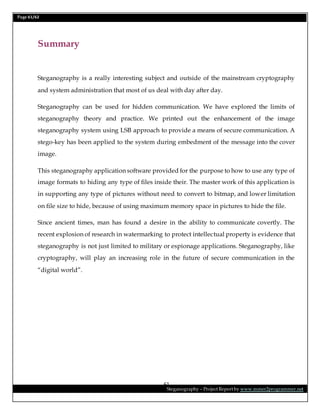 Page 61/62
Steganography – Project Report by www.mmer2programmer.net
61
Summary
Steganography is a really interesting subject and outside of the mainstream cryptography
and system administration that most of us deal with day after day.
Steganography can be used for hidden communication. We have explored the limits of
steganography theory and practice. We printed out the enhancement of the image
steganography system using LSB approach to provide a means of secure communication. A
stego-key has been applied to the system during embedment of the message into the cover
image.
This steganography application software provided for the purpose to how to use any type of
image formats to hiding any type of files inside their. The master work of this application is
in supporting any type of pictures without need to convert to bitmap, and lower limitation
on file size to hide, because of using maximum memory space in pictures to hide the file.
Since ancient times, man has found a desire in the ability to communicate covertly. The
recent explosion of research in watermarking to protect intellectual property is evidence that
steganography is not just limited to military or espionage applications. Steganography, like
cryptography, will play an increasing role in the future of secure communication in the
“digital world”.
 