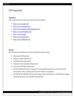 Page 62/62
Steganography – Project Report by www.mmer2programmer.net
62
Bibliography
Websites
Following websites are referring to create this project reports.
 http://www.google.com
 http://www.microsoft.com
 http://www.programmer2programmer.net
 http://www.codeproject.com
 http://www.asp.net
 http://www.asp123.com
 http://www.wikipedia.org
Books
Following books and ebook are used to complete this project reports.
 Mastering C# (Paperback)
 SQL Server Bible (Paperback)
 .NET Black Book (Paperback)
 Professional C#, 2nd Edition (Paperback)
 Professional ASP.NET (Paperback)
 MCAD/MCSD Self-Paced Training Kit: Developing Web Applications with Microsoft®
Visual Basic® .NET and Microsoft Visual C#® .NET, Second Edition
 MCAD/MCSE/MCDBA Self-Paced Training Kit: Microsoft SQL Server 2000 Database Design
and Implementation, Exam 70-229, Second Edition
 