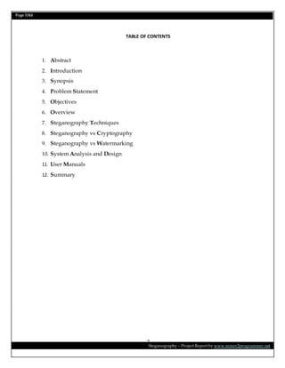 Page 7/62
Steganography – Project Report by www.mmer2programmer.net
7
TABLE OF CONTENTS
1. Abstract
2. Introduction
3. Synopsis
4. Problem Statement
5. Objectives
6. Overview
7. Steganography Techniques
8. Steganography vs Cryptography
9. Steganography vs Watermarking
10. System Analysis and Design
11. User Manuals
12. Summary
 