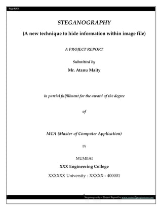 Page 9/62
Steganography – Project Report by www.mmer2programmer.net
9
STEGANOGRAPHY
(A new technique to hide information within image file)
A PROJECT REPORT
Submitted by
Mr. Atanu Maity
in partial fulfillment for the award of the degree
of
MCA (Master of Computer Application)
IN
MUMBAI
XXX Engineering College
XXXXXX University : XXXXX - 400001
 
