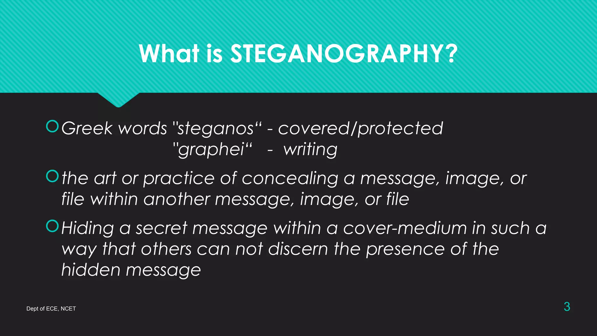What is STEGANOGRAPHY?
Greek words "steganos“ - covered/protected
"graphei“ - writing
the art or practice of concealing a message, image, or
file within another message, image, or file
Hiding a secret message within a cover-medium in such a
way that others can not discern the presence of the
hidden message
Dept of ECE, NCET 3
 