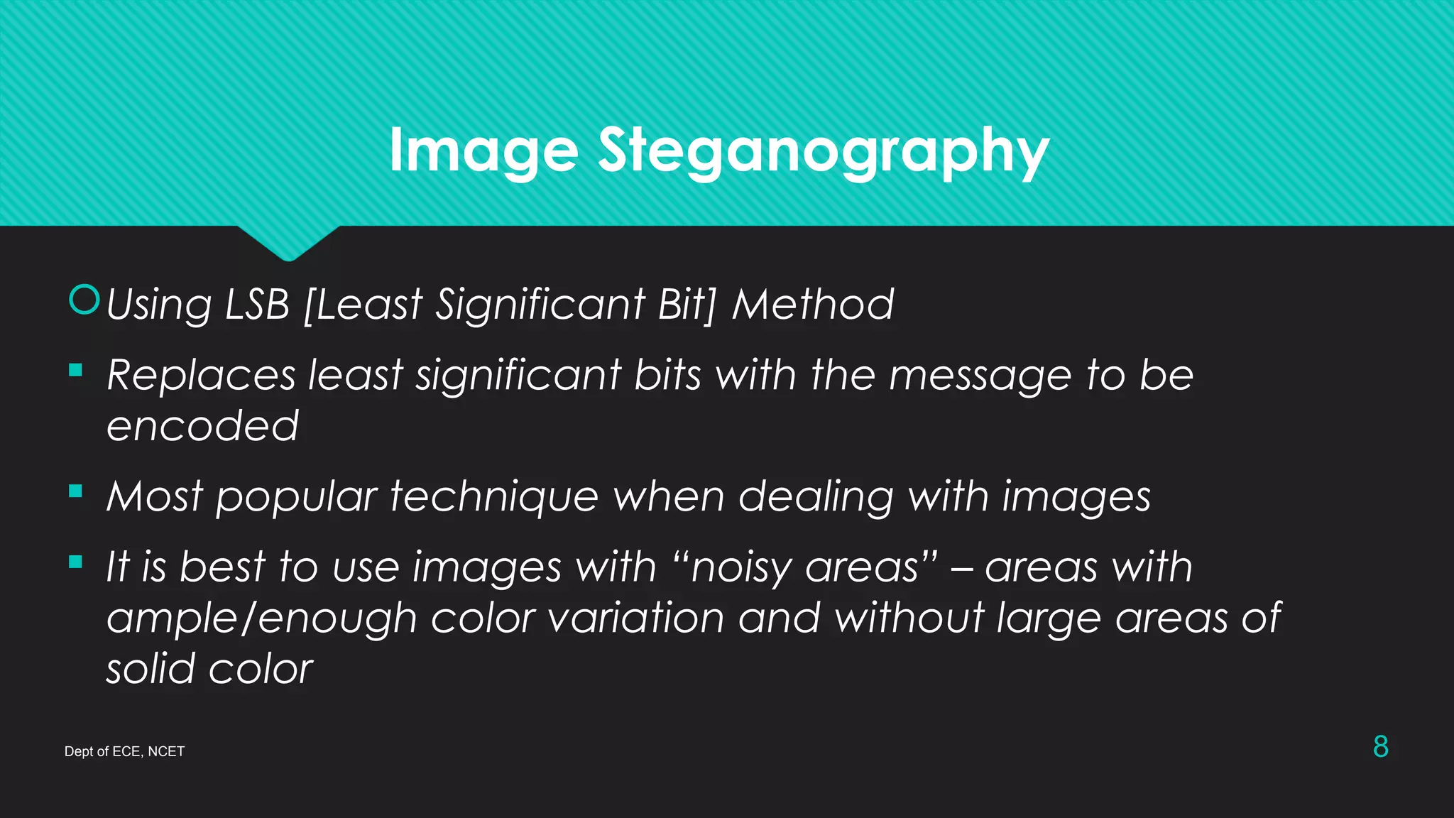 Image Steganography
Dept of ECE, NCET 8
Using LSB [Least Significant Bit] Method
 Replaces least significant bits with the message to be
encoded
 Most popular technique when dealing with images
 It is best to use images with “noisy areas” – areas with
ample/enough color variation and without large areas of
solid color
 