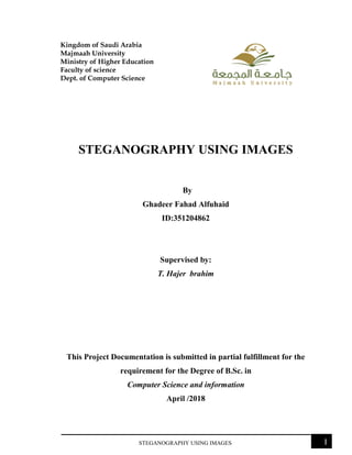 STEGANOGRAPHY USING IMAGES I
Kingdom of Saudi Arabia
Majmaah University
Ministry of Higher Education
Faculty of science
Dept. of Computer Science
STEGANOGRAPHY USING IMAGES
By
Ghadeer Fahad Alfuhaid
ID:351204862
Supervised by:
T. Hajer brahim
This Project Documentation is submitted in partial fulfillment for the
requirement for the Degree of B.Sc. in
Computer Science and information
April /2018
 