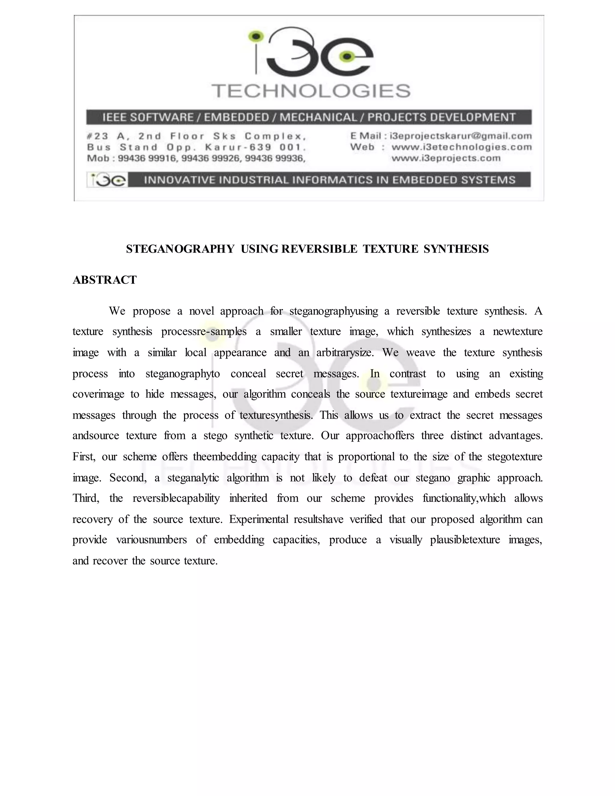 STEGANOGRAPHY USING REVERSIBLE TEXTURE SYNTHESIS
ABSTRACT
We propose a novel approach for steganographyusing a reversible texture synthesis. A
texture synthesis processre-samples a smaller texture image, which synthesizes a newtexture
image with a similar local appearance and an arbitrarysize. We weave the texture synthesis
process into steganographyto conceal secret messages. In contrast to using an existing
coverimage to hide messages, our algorithm conceals the source textureimage and embeds secret
messages through the process of texturesynthesis. This allows us to extract the secret messages
andsource texture from a stego synthetic texture. Our approachoffers three distinct advantages.
First, our scheme offers theembedding capacity that is proportional to the size of the stegotexture
image. Second, a steganalytic algorithm is not likely to defeat our stegano graphic approach.
Third, the reversiblecapability inherited from our scheme provides functionality,which allows
recovery of the source texture. Experimental resultshave verified that our proposed algorithm can
provide variousnumbers of embedding capacities, produce a visually plausibletexture images,
and recover the source texture.