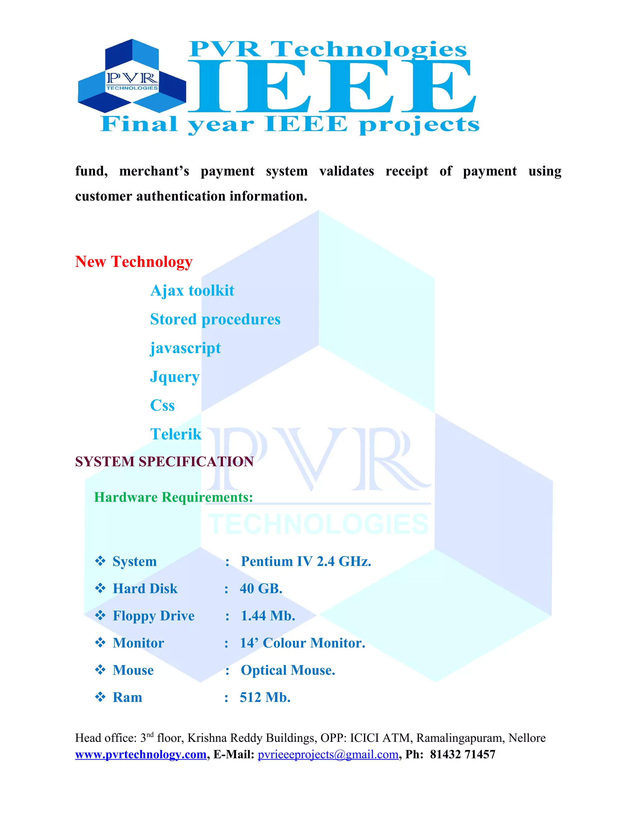 fund, merchant’s payment system validates receipt of payment using
customer authentication information.
New Technology
Ajax toolkit
Stored procedures
javascript
Jquery
Css
Telerik
SYSTEM SPECIFICATION
Hardware Requirements:
 System : Pentium IV 2.4 GHz.
 Hard Disk : 40 GB.
 Floppy Drive : 1.44 Mb.
 Monitor : 14’ Colour Monitor.
 Mouse : Optical Mouse.
 Ram : 512 Mb.
Head office: 3nd
floor, Krishna Reddy Buildings, OPP: ICICI ATM, Ramalingapuram, Nellore
www.pvrtechnology.com, E-Mail: pvrieeeprojects@gmail.com, Ph: 81432 71457
 