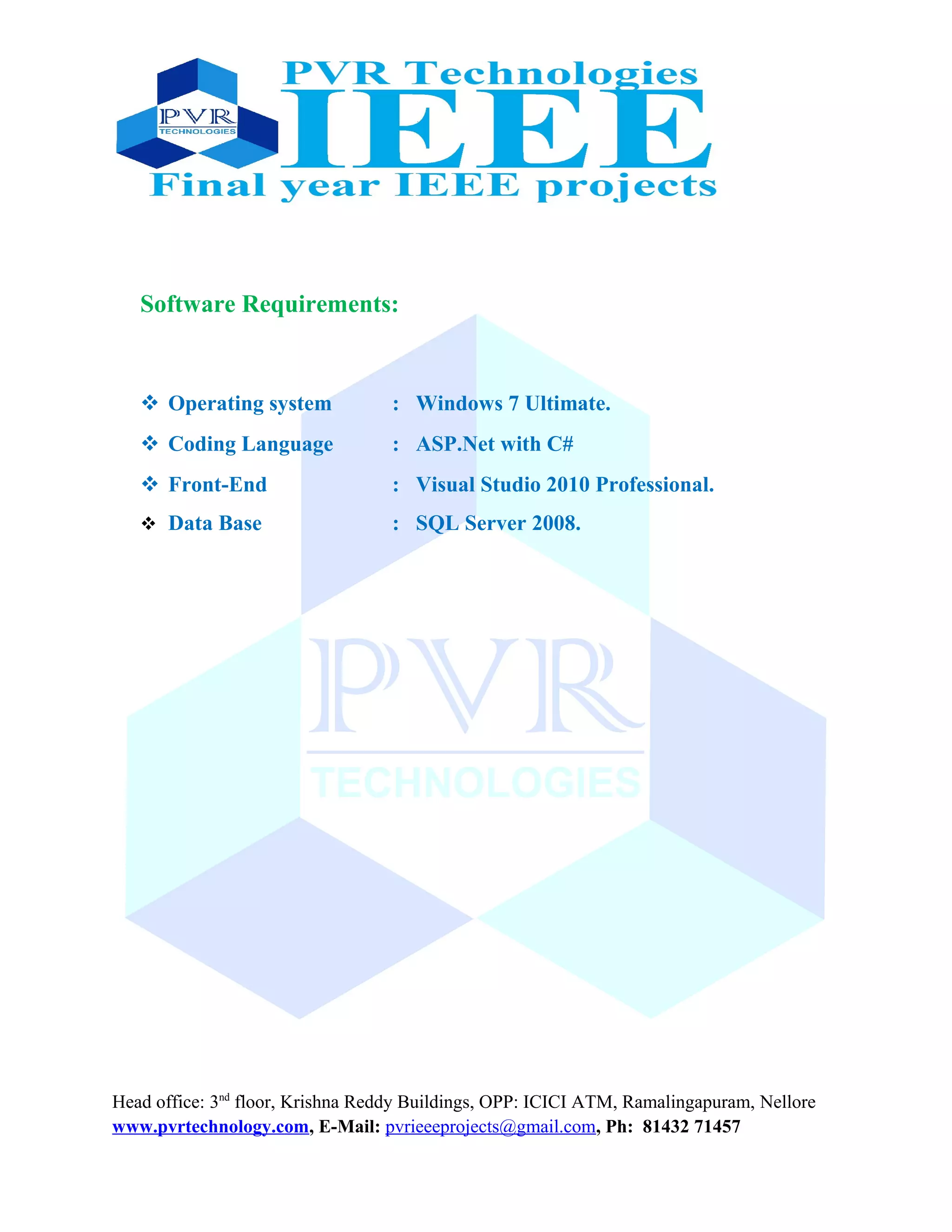 Software Requirements:
 Operating system : Windows 7 Ultimate.
 Coding Language : ASP.Net with C#
 Front-End : Visual Studio 2010 Professional.
 Data Base : SQL Server 2008.
Head office: 3nd
floor, Krishna Reddy Buildings, OPP: ICICI ATM, Ramalingapuram, Nellore
www.pvrtechnology.com, E-Mail: pvrieeeprojects@gmail.com, Ph: 81432 71457
 