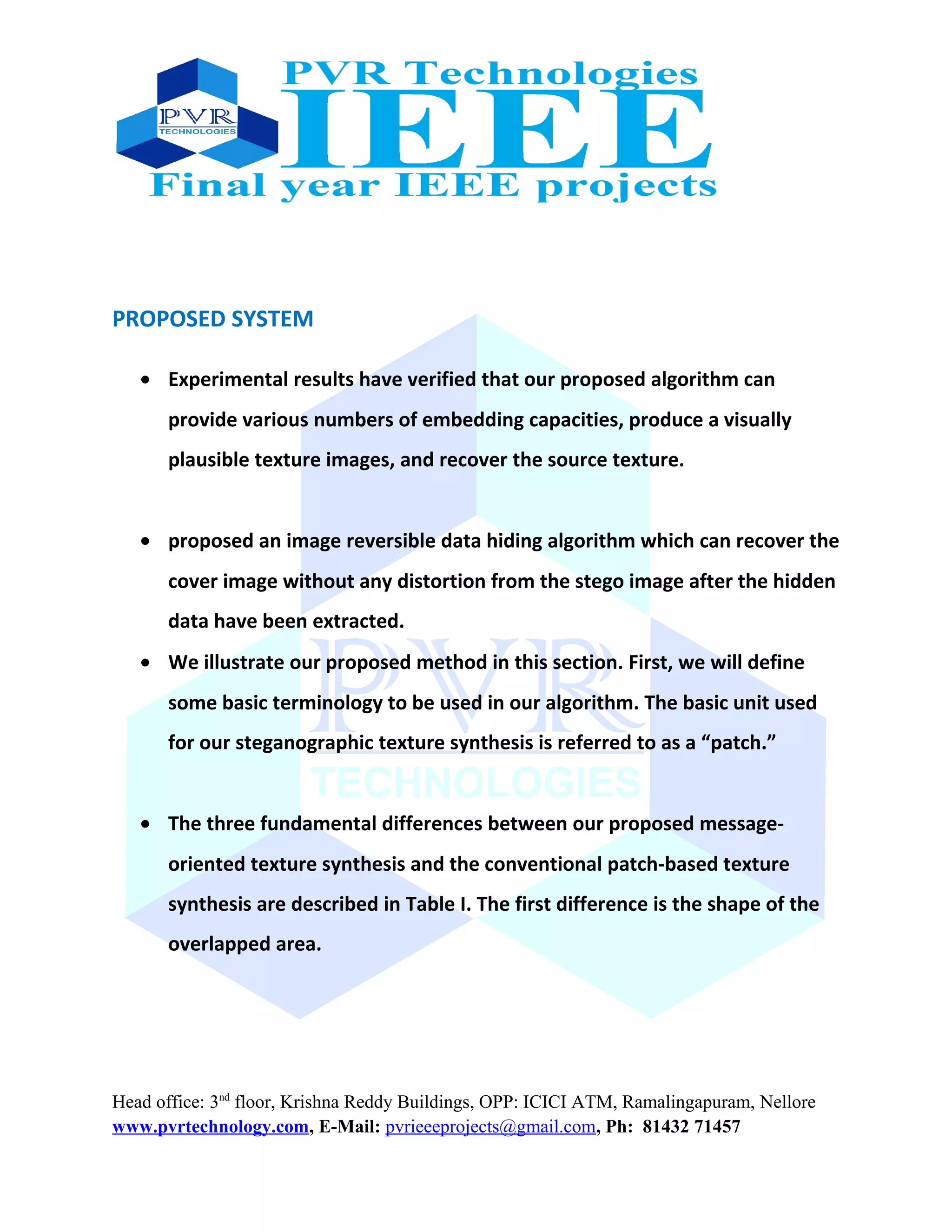 PROPOSED SYSTEM
• Experimental results have verified that our proposed algorithm can
provide various numbers of embedding capacities, produce a visually
plausible texture images, and recover the source texture.
• proposed an image reversible data hiding algorithm which can recover the
cover image without any distortion from the stego image after the hidden
data have been extracted.
• We illustrate our proposed method in this section. First, we will define
some basic terminology to be used in our algorithm. The basic unit used
for our steganographic texture synthesis is referred to as a “patch.”
• The three fundamental differences between our proposed message-
oriented texture synthesis and the conventional patch-based texture
synthesis are described in Table I. The first difference is the shape of the
overlapped area.
Head office: 3nd
floor, Krishna Reddy Buildings, OPP: ICICI ATM, Ramalingapuram, Nellore
www.pvrtechnology.com, E-Mail: pvrieeeprojects@gmail.com, Ph: 81432 71457
 