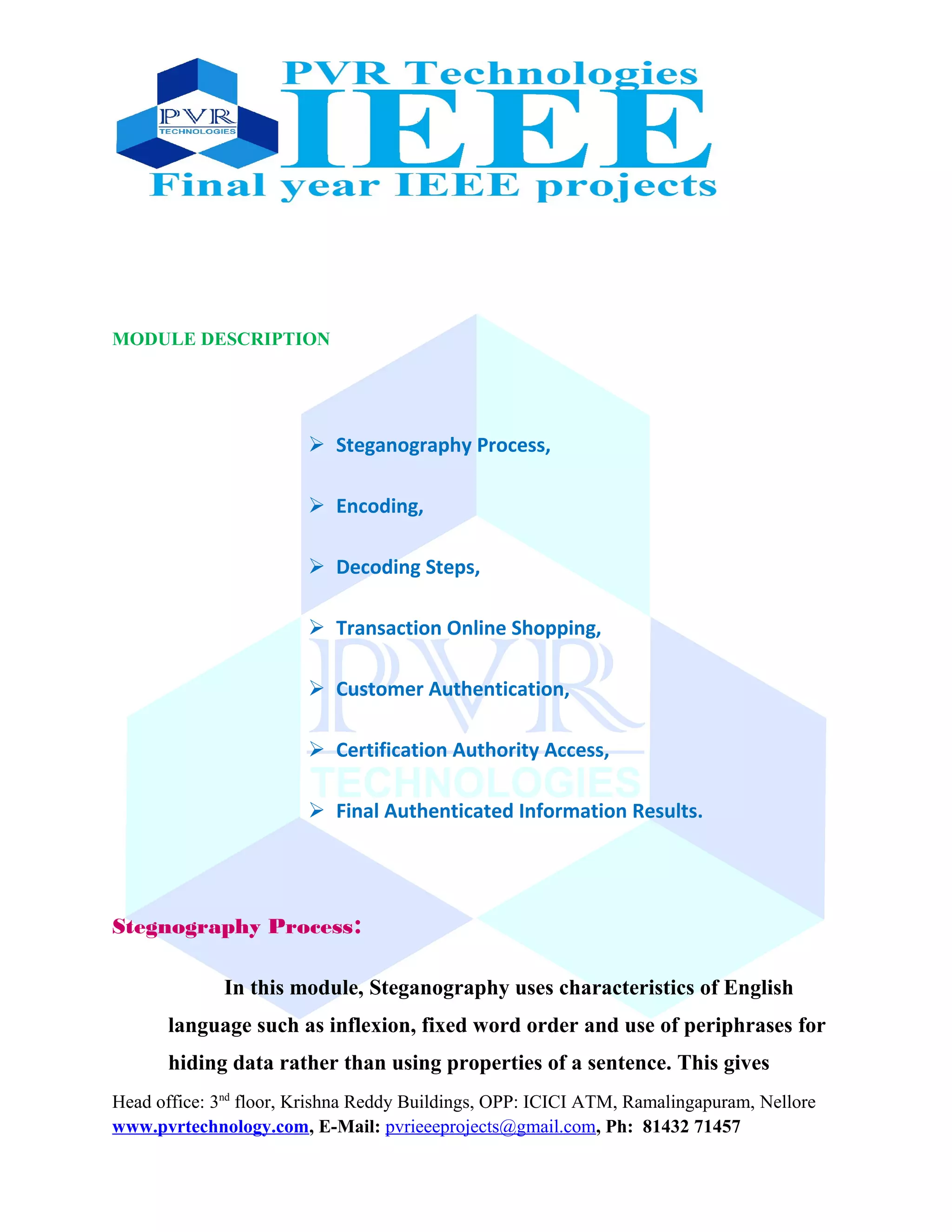 MODULE DESCRIPTION
 Steganography Process,
 Encoding,
 Decoding Steps,
 Transaction Online Shopping,
 Customer Authentication,
 Certification Authority Access,
 Final Authenticated Information Results.
Stegnography Process:
In this module, Steganography uses characteristics of English
language such as inflexion, fixed word order and use of periphrases for
hiding data rather than using properties of a sentence. This gives
Head office: 3nd
floor, Krishna Reddy Buildings, OPP: ICICI ATM, Ramalingapuram, Nellore
www.pvrtechnology.com, E-Mail: pvrieeeprojects@gmail.com, Ph: 81432 71457
 