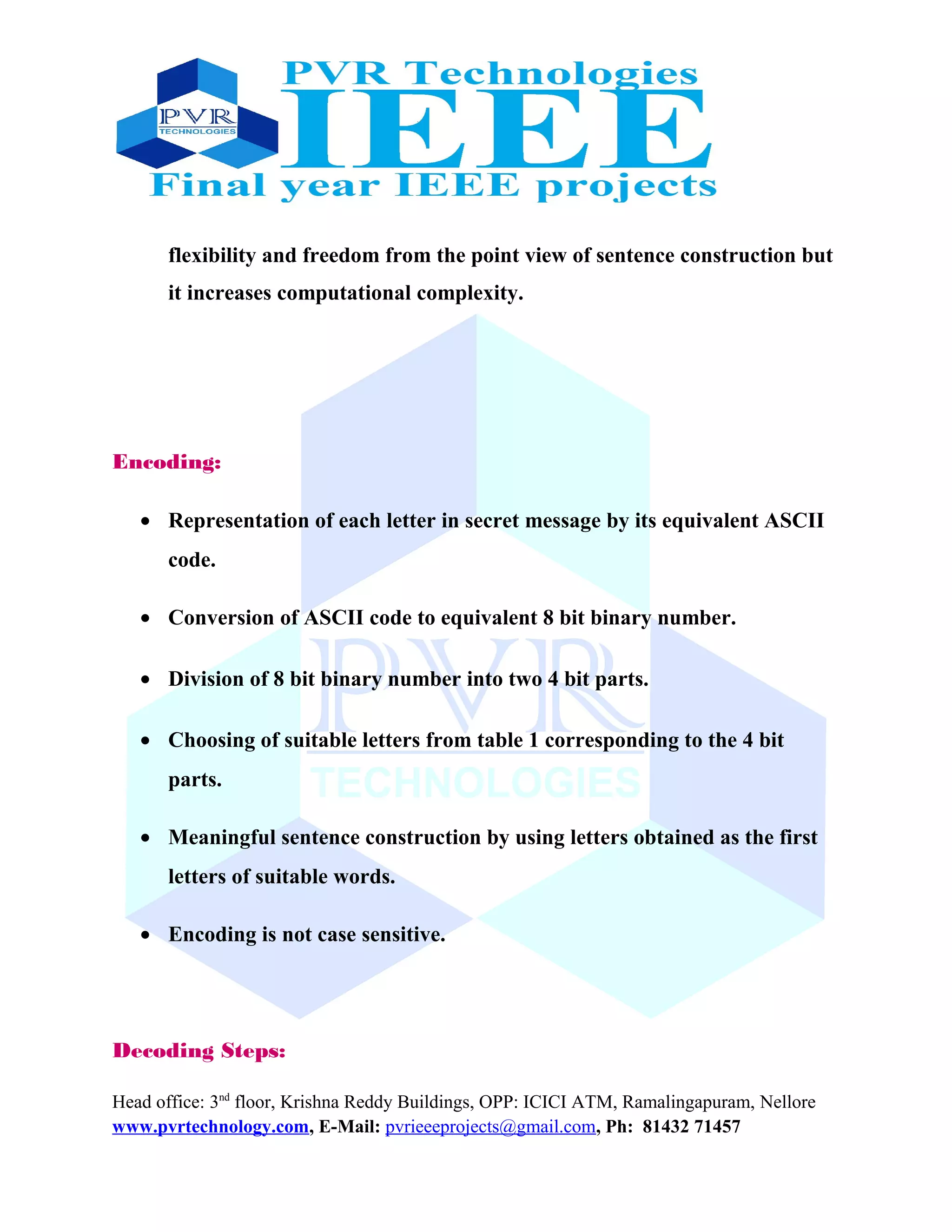 flexibility and freedom from the point view of sentence construction but
it increases computational complexity.
Encoding:
• Representation of each letter in secret message by its equivalent ASCII
code.
• Conversion of ASCII code to equivalent 8 bit binary number.
• Division of 8 bit binary number into two 4 bit parts.
• Choosing of suitable letters from table 1 corresponding to the 4 bit
parts.
• Meaningful sentence construction by using letters obtained as the first
letters of suitable words.
• Encoding is not case sensitive.
Decoding Steps:
Head office: 3nd
floor, Krishna Reddy Buildings, OPP: ICICI ATM, Ramalingapuram, Nellore
www.pvrtechnology.com, E-Mail: pvrieeeprojects@gmail.com, Ph: 81432 71457
 