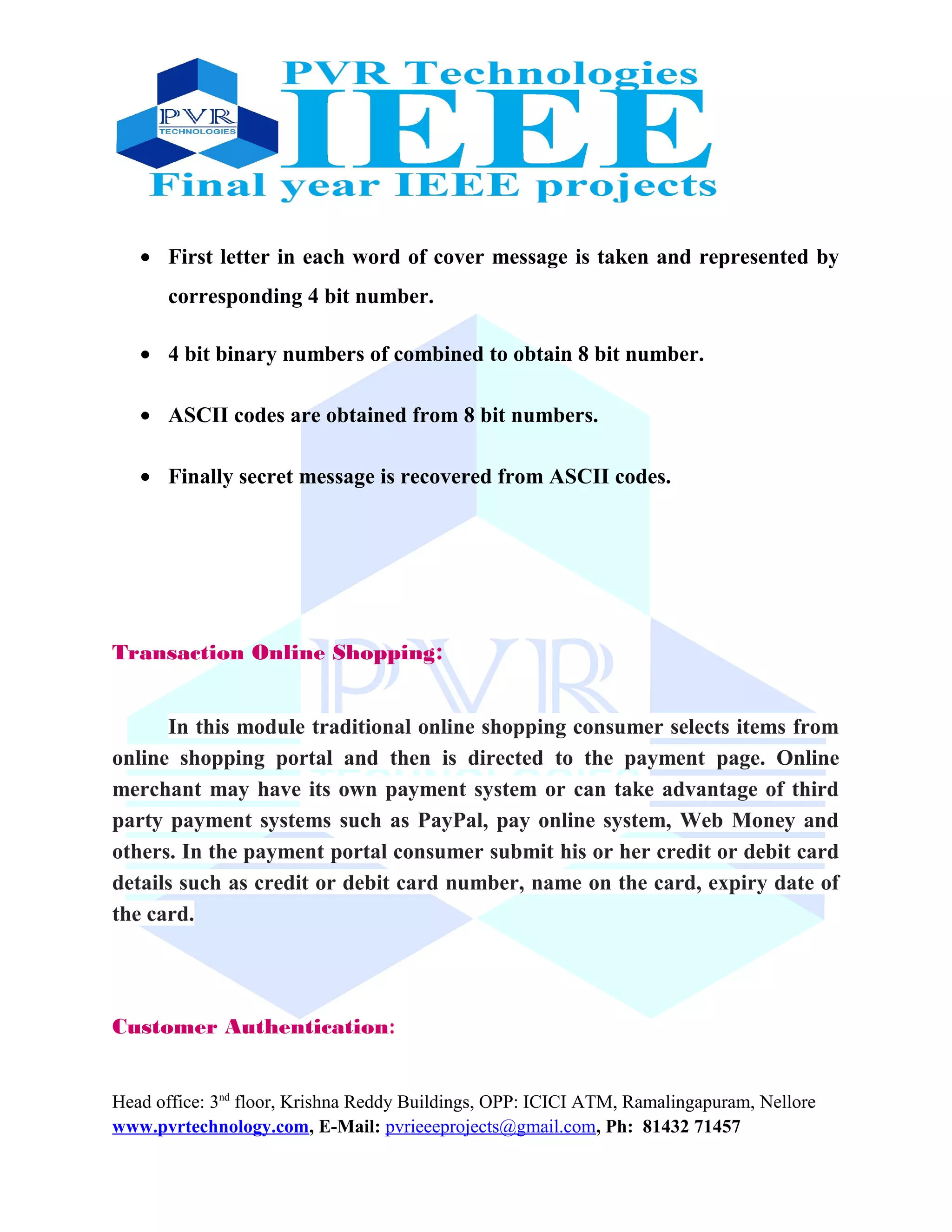 • First letter in each word of cover message is taken and represented by
corresponding 4 bit number.
• 4 bit binary numbers of combined to obtain 8 bit number.
• ASCII codes are obtained from 8 bit numbers.
• Finally secret message is recovered from ASCII codes.
Transaction Online Shopping:
In this module traditional online shopping consumer selects items from
online shopping portal and then is directed to the payment page. Online
merchant may have its own payment system or can take advantage of third
party payment systems such as PayPal, pay online system, Web Money and
others. In the payment portal consumer submit his or her credit or debit card
details such as credit or debit card number, name on the card, expiry date of
the card.
Customer Authentication:
Head office: 3nd
floor, Krishna Reddy Buildings, OPP: ICICI ATM, Ramalingapuram, Nellore
www.pvrtechnology.com, E-Mail: pvrieeeprojects@gmail.com, Ph: 81432 71457
 