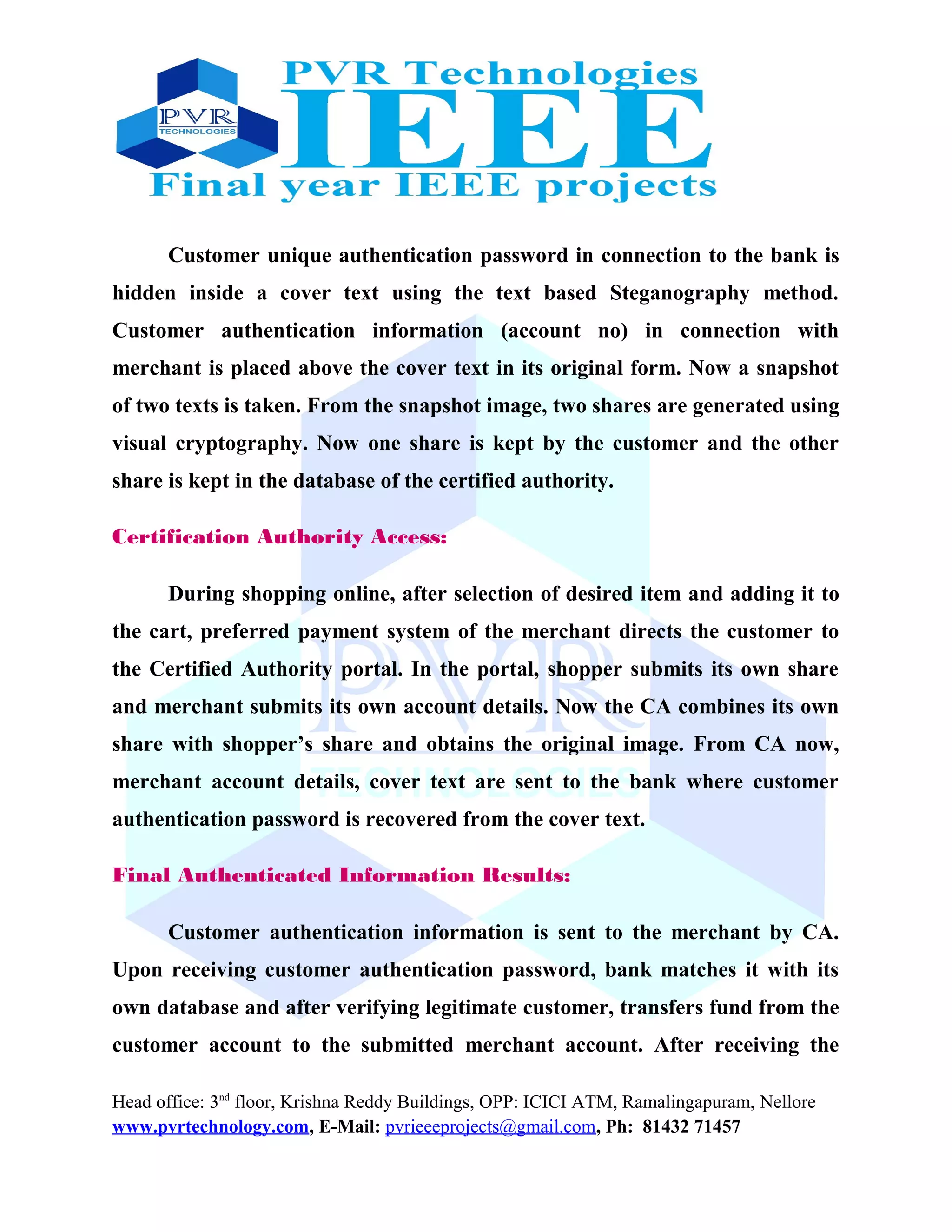 Customer unique authentication password in connection to the bank is
hidden inside a cover text using the text based Steganography method.
Customer authentication information (account no) in connection with
merchant is placed above the cover text in its original form. Now a snapshot
of two texts is taken. From the snapshot image, two shares are generated using
visual cryptography. Now one share is kept by the customer and the other
share is kept in the database of the certified authority.
Certification Authority Access:
During shopping online, after selection of desired item and adding it to
the cart, preferred payment system of the merchant directs the customer to
the Certified Authority portal. In the portal, shopper submits its own share
and merchant submits its own account details. Now the CA combines its own
share with shopper’s share and obtains the original image. From CA now,
merchant account details, cover text are sent to the bank where customer
authentication password is recovered from the cover text.
Final Authenticated Information Results:
Customer authentication information is sent to the merchant by CA.
Upon receiving customer authentication password, bank matches it with its
own database and after verifying legitimate customer, transfers fund from the
customer account to the submitted merchant account. After receiving the
Head office: 3nd
floor, Krishna Reddy Buildings, OPP: ICICI ATM, Ramalingapuram, Nellore
www.pvrtechnology.com, E-Mail: pvrieeeprojects@gmail.com, Ph: 81432 71457
 