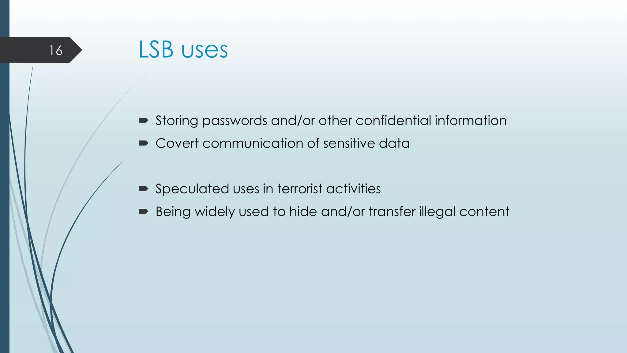 LSB uses
 Storing passwords and/or other confidential information
 Covert communication of sensitive data
 Speculated uses in terrorist activities
 Being widely used to hide and/or transfer illegal content
16
 