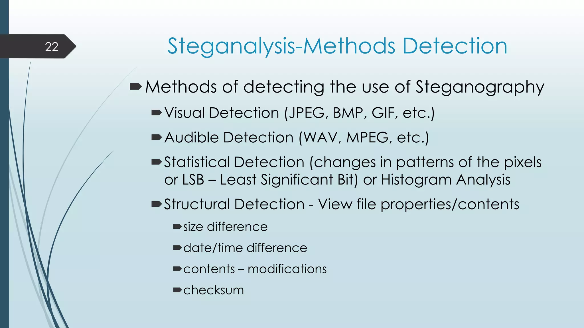 Steganalysis-Methods Detection
Methods of detecting the use of Steganography
Visual Detection (JPEG, BMP, GIF, etc.)
Audible Detection (WAV, MPEG, etc.)
Statistical Detection (changes in patterns of the pixels
or LSB – Least Significant Bit) or Histogram Analysis
Structural Detection - View file properties/contents
size difference
date/time difference
contents – modifications
checksum
22
 