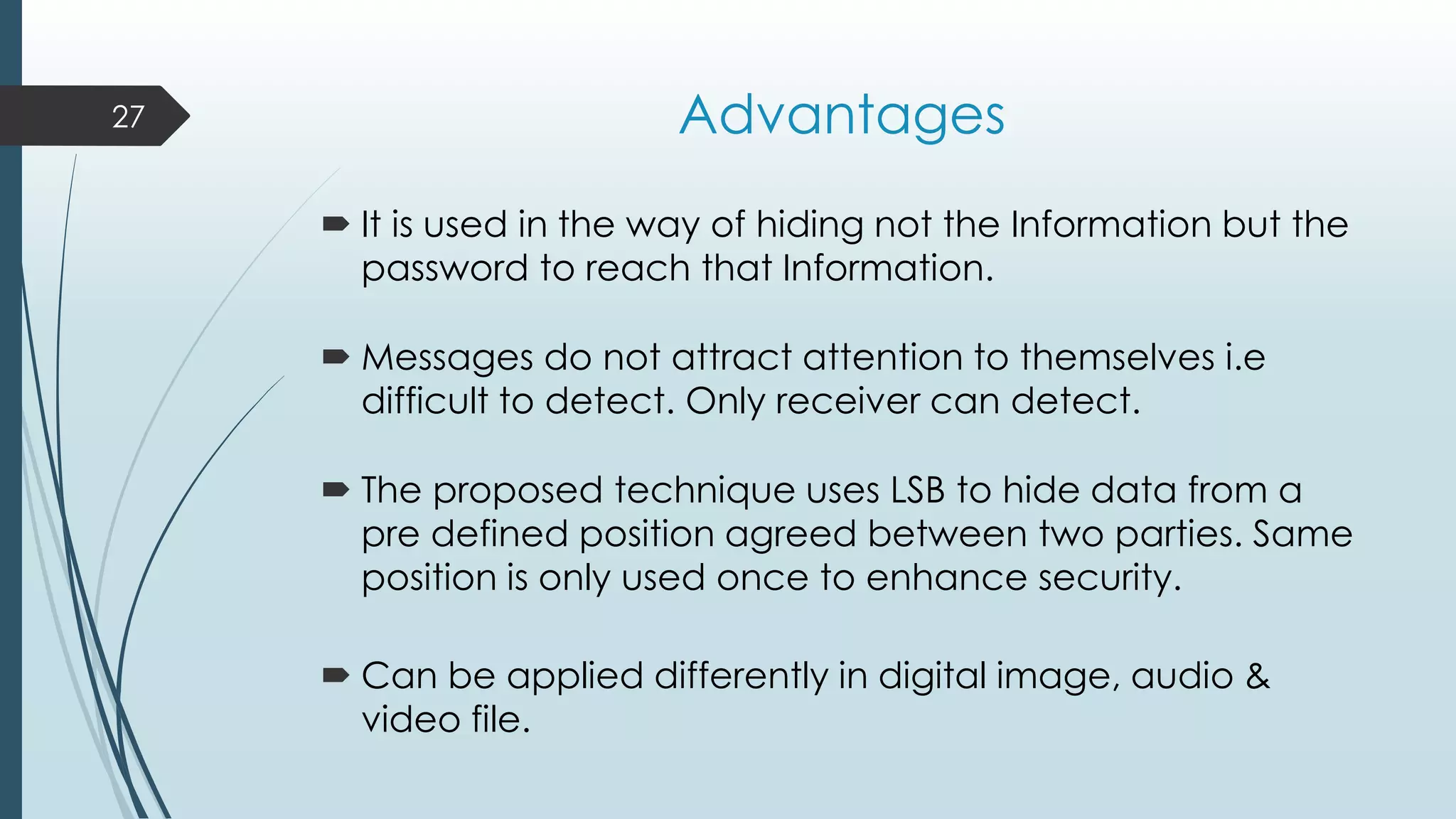 Advantages
 It is used in the way of hiding not the Information but the
password to reach that Information.
 Messages do not attract attention to themselves i.e
difficult to detect. Only receiver can detect.
 The proposed technique uses LSB to hide data from a
pre defined position agreed between two parties. Same
position is only used once to enhance security.
 Can be applied differently in digital image, audio &
video file.
27
 