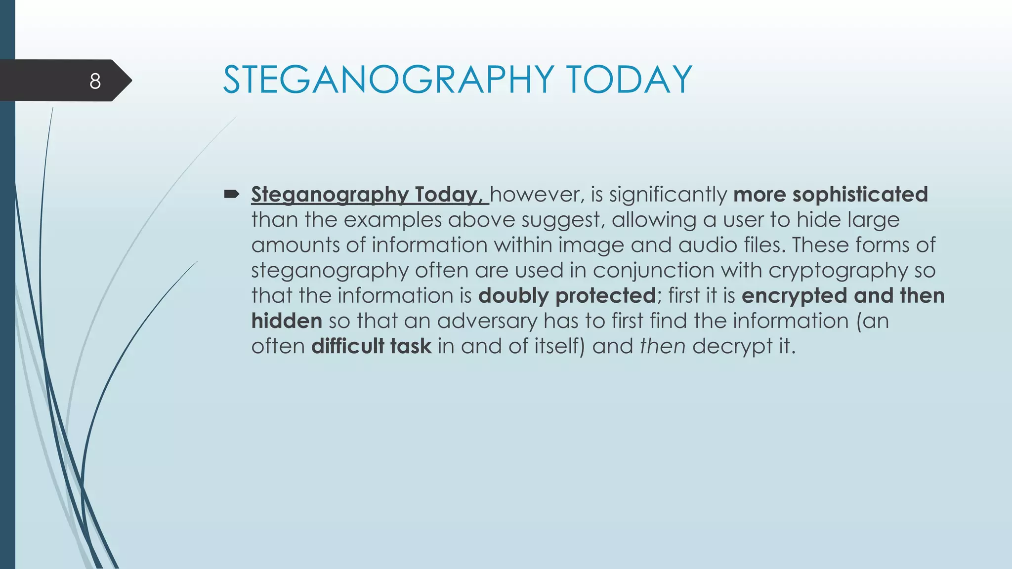 STEGANOGRAPHY TODAY
 Steganography Today, however, is significantly more sophisticated
than the examples above suggest, allowing a user to hide large
amounts of information within image and audio files. These forms of
steganography often are used in conjunction with cryptography so
that the information is doubly protected; first it is encrypted and then
hidden so that an adversary has to first find the information (an
often difficult task in and of itself) and then decrypt it.
8
 