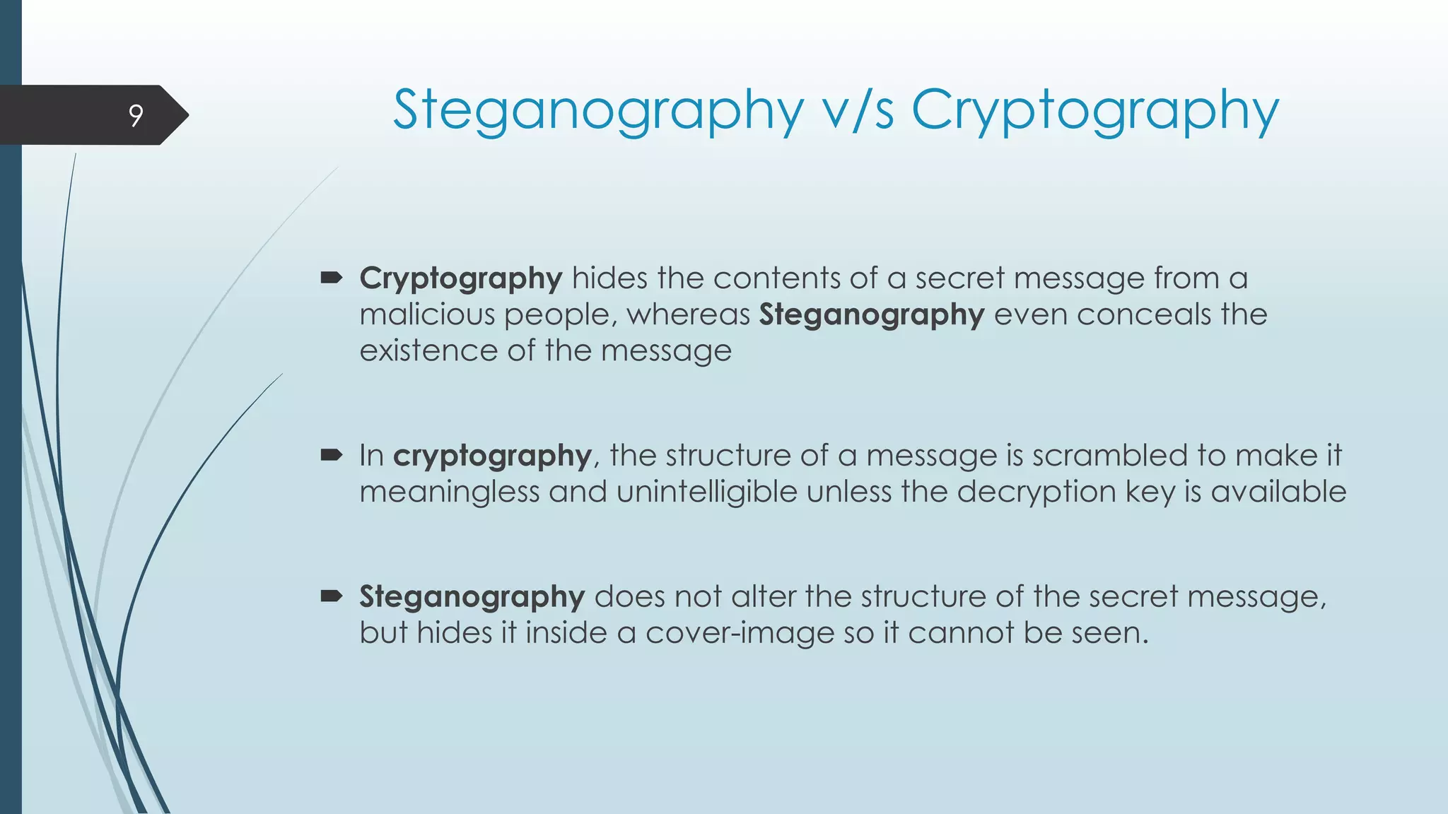Steganography v/s Cryptography
 Cryptography hides the contents of a secret message from a
malicious people, whereas Steganography even conceals the
existence of the message
 In cryptography, the structure of a message is scrambled to make it
meaningless and unintelligible unless the decryption key is available
 Steganography does not alter the structure of the secret message,
but hides it inside a cover-image so it cannot be seen.
9
 