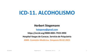 ICD-11. ALCOHOLISMO
Herbert Stegemann
hstegema@gmail.com
https://orcid.org/0000-0001-7919-399X
Hospital Vargas de Caracas. Servicio de Psiquiatría
ANM. Comisión Medicina. Simposio 09.02.2023
9/2/2023 Stegemann H. Alcoholismo. ICD-11 17 1
 