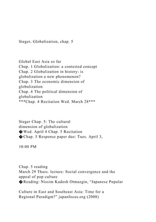 Steger, Globalization, chap. 5
Global East Asia so far
Chap. 1 Globalization: a contested concept
Chap. 2 Globalization in history: is
globalization a new phenomenon?
Chap. 3 The economic dimension of
globalization
Chap. 4 The political dimension of
globalization
***Chap. 4 Recitation Wed. March 28***
Steger Chap. 5: The cultural
dimension of globalization
� Wed. April 4 Chap. 5 Recitation
� Chap. 5 Response paper due: Tues. April 3,
10:00 PM
Chap. 5 reading
March 29 Thurs. lecture: Social convergence and the
appeal of pop culture
� Reading: Nissim Kadosh Otmazgin, “Japanese Popular
Culture in East and Southeast Asia: Time for a
Regional Paradigm?” japanfocus.org (2008)
 