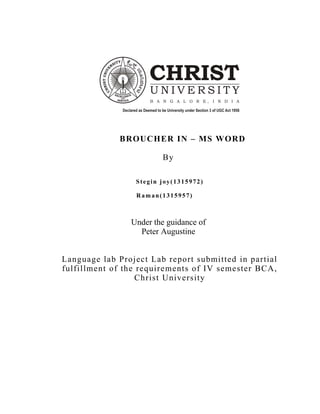 BROUCHER IN – MS WORD
By
Stegin joy(1315972)
Raman(1315957)
Under the guidance of
Peter Augustine
Language lab Project Lab report submitted in partial
fulfillment of the requirements of IV semester BCA,
Christ University
 