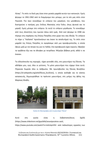 Συζήτηση και Συνέντευξη με τον κ. Κώστα Μανταίο (02/10/2019)+ / Συντακτική και
Φωτογραφική Oμάδα Εργαστηρίου Πληροφορικής 56ου
Γυμνασίου Αθήνας [11]
Λένας". Το σπίτι το δικό μας ήταν στον μεσαίο μαχαλά αυτών των κατοικιών. Εμείς
φύγαμε το 1961-1962 από το διαμέρισμα που μέναμε, για το νέο μας σπίτι στον
Περισσό. Πιο πριν νοικιάζαμε το υπόγειο του μαγαζιού, του μανάβικου, που
διατηρούσε ο πατέρας μου Στέλιος Μανταίος στην Έσλιν, όπως φυσικά και το
μαγαζί. Εμείς μέναμε στο υπόγειο. Σε αυτό το υπόγειο μεγάλωσα. Το νοικιάζαμε
από τους ιδιοκτήτες που έμεναν πάνω από εμάς. Από εκεί φύγαμε το 1948 και
πήγαμε στις παράγκες της Στέγης Πατρίδος στον χώρο που σας έδειξα. Το υπόγειο
το πήρε η "Λαίλαπα" Αμπελοκήπων και έκανε τα αποδυτήριά της. Το σπίτι στον
μαχαλά της Στέγης Πατρίδος το αγοράσαμε από μια προσφυγοπούλα, η οποία
έφυγε μαζί με τον άντρα της για τη Γαλλία. Στα προσφυγικά είχαν κοριούς. Έβγαζαν
τα κρεβάτια έξω και τα άλειφαν με πετρέλαιο. Μύριζαν βέβαια μετά, αλλά τι να
έκαναν.
Τα ελληνόπουλα της περιοχής είχαν γεννηθεί εδώ, στο μαιευτήριο της Έλενας. Τα
αδέλφια μου, εγώ, όλοι οι γείτονες. Το μόνο μαιευτήριο που είχαμε ήταν αυτό.
Πήγαιναν δωρεάν όλοι οι άνθρωποι. Με πρωτοβουλία της Έλενας Βενιζέλου
(https://el.wikipedia.org/wiki/Έλενα_Σκυλίτση), η οποία ανέλαβε και το κόστος
κατασκευής, δημιουργήθηκε το πρότυπο μαιευτήριο, στη μνήμη της φίλης της
Μαρίκας Ηλιάδη.
Εικόνα 16: Φωτογραφίες από το μαιευτήριο "Έλενα"
Αυτό στη γωνία είναι η Σεβαστοπούλειος Σχολή
(https://www.slideshare.net/goa56tk/sevastpouleios-sxoli,
https://www.youtube.com/watch?v=mdnJiqmI5hI -από παλαιότερες εργασίες των
 