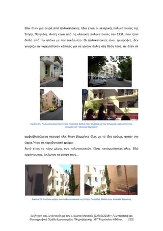 Συζήτηση και Συνέντευξη με τον κ. Κώστα Μανταίο (02/10/2019)+ / Συντακτική και
Φωτογραφική Oμάδα Εργαστηρίου Πληροφορικής 56ου
Γυμνασίου Αθήνας [20]
Εδώ ήταν μια σειρά από πολυκατοικίες. Εδώ είναι οι κεντρικές πολυκατοικίες της
Στέγης Πατρίδος. Αυτές είναι από τις κλασικές πολυκατοικίες του 1934, που ήταν
δίπλα από την αλάνα με τον ευκάλυπτο. Οι πολυκατοικίες είναι τριώροφες. Δεν
γνωρίζω αν γκρεμίστηκαν κάποιες για να γίνουν άλλες στη θέση τους. Αν ήταν σε
Εικόνα 25: Πολυκατοικίες της Στέγης Πατρίδος δίπλα στην πλατεία με τον πελώρια ευκάλυπτο που
ονομάζεται "πλατεία Βάρναλη"
αμφισβητούμενη περιοχή κλπ. Ήταν βαμμένες όλες με το ίδιο χρώμα, αυτήν την
ώχρα. Ήταν το παραδοσιακό χρώμα.
Αυτό είναι το πίσω μέρος των πολυκατοικιών. Είναι πανομοιότυπες όλες. Εδώ
ερχόντουσαν, άπλωναν τα ρούχα τους...
Εικόνα 26: Το πίσω μέρος των πολυκατοικιών της Στέγης Πατρίδος δίπλα στην πλατεία Βάρναλη
 