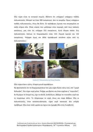 Συζήτηση και Συνέντευξη με τον κ. Κώστα Μανταίο (02/10/2019)+ / Συντακτική και
Φωτογραφική Oμάδα Εργαστηρίου Πληροφορικής 56ου
Γυμνασίου Αθήνας [21]
Εδώ τώρα είναι το κεντρικό σημείο. Βλέπετε ότι υπήρχαν/ υπάρχουν πολλές
πολυκατοικίες. Μπορεί να ήταν 300 οικογένειες. Δεν το γνωρίζω. Όμως υπάρχουν
πολλές πολυκατοικίες, όπως θα δείτε. Οι πρόσφυγες έμεναν πια στεγασμένοι σε
καλά κτήρια εδώ. [Ένας κύριος που μιλήσαμε στην περιοχή, από τους παλιούς
κατοίκους, μας είπε ότι υπήρχαν 253 οικογένειες. Αυτό έλεγαν παλιά. Στις
πολυκατοικίες πάντως τα διαμερίσματα είναι 132. Λογικά έμεναν και 132
οικογένειες. Υπήρχαν όμως και άλλα προσφυγικά σπιτάκια γύρω από τις
πολυκατοικίες.]
Εικόνα 27: Πολυκατοικίες της Στέγης Πατρίδος
Εδώ τώρα είναι η τρίτη, τέταρτη γενιά προσφύγων.
Να φανταστείτε ότι τα διαμερισματάκια που μας είχαν δώσει κάτω εκεί, στο "μικρό
Κολωνάκι", δεν είχαν νερό μέσα. Υπήρχε μια βρύση και όταν ερχόταν η "νερουλού",
δε θυμάμαι το όνομά της, είχε το κλειδί, ξεκλείδωνε, βάζαμε σε τενεκέδες νερό και
το πηγαίναμε σπίτι. Το πληρώναμε το νερό, όπως και τώρα βέβαια. Εδώ οι
πολυκατοικίες, όταν κατασκευάστηκαν, είχαν νερό κανονικά. Δεν υπήρξε
πρόβλημα. Εδώ είναι πολύ ωραία και έχουν και όμορφη θέα στον Λυκαβηττό.
 