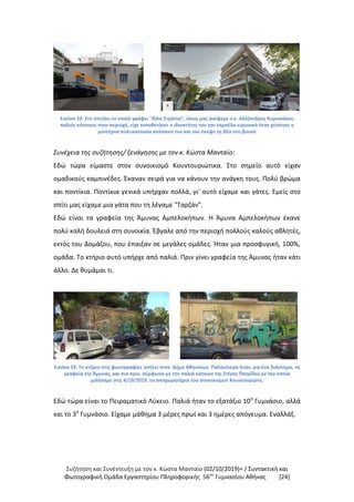 Συζήτηση και Συνέντευξη με τον κ. Κώστα Μανταίο (02/10/2019)+ / Συντακτική και
Φωτογραφική Oμάδα Εργαστηρίου Πληροφορικής 56ου
Γυμνασίου Αθήνας [24]
Εικόνα 32: Στo σπιτάκι το οποίο γράφει "Βίλα Στράτος", όπως μας ανέφερε ο κ. Αλέξανδρος Κυριακάκος
παλιός κάτοικος στην περιοχή, είχε τοποθετήσει ο ιδιοκτήτης του την ταμπέλα ειρωνικά όταν χτίστηκε η
μοντέρνα πολυκατοικία απέναντί του και του έκοψε τη θέα στο βουνό
Συνέχεια της συζήτησης/ ξενάγησης με τον κ. Κώστα Μανταίο:
Εδώ τώρα είμαστε στον συνοικισμό Κουντουριώτικα. Στο σημείο αυτό είχαν
ομαδικούς καμπινέδες. Έκαναν σειρά για να κάνουν την ανάγκη τους. Πολύ βρώμα
και ποντίκια. Ποντίκια γενικά υπήρχαν πολλά, γι' αυτό είχαμε και γάτες. Εμείς στο
σπίτι μας είχαμε μια γάτα που τη λέγαμε "Ταρζάν".
Εδώ είναι τα γραφεία της Άμυνας Αμπελοκήπων. Η Άμυνα Αμπελοκήπων έκανε
πολύ καλή δουλειά στη συνοικία. Έβγαλε από την περιοχή πολλούς καλούς αθλητές,
εκτός του Δομάζου, που έπαιξαν σε μεγάλες ομάδες. Ήταν μια προσφυγική, 100%,
ομάδα. Το κτήριο αυτό υπήρχε από παλιά. Πριν γίνει γραφεία της Άμυνας ήταν κάτι
άλλο. Δε θυμάμαι τι.
Εικόνα 33: Το κτήριο στις φωτογραφίες ανήκει στον Δήμο Αθηναίων. Παλαιότερα ήταν, για ένα διάστημα, τα
γραφεία της Άμυνας, και πιο πριν, σύμφωνα με την παλιά κάτοικο της Στέγης Πατρίδος με την οποία
μιλήσαμε στις 4/10/2019, τα αποχωρητήρια του συνοικισμού Κουντουριώτη.
Εδώ τώρα είναι το Πειραματικό Λύκειο. Παλιά ήταν το εξατάξιο 10ο
Γυμνάσιο, αλλά
και το 3ο
Γυμνάσιο. Είχαμε μάθημα 3 μέρες πρωί και 3 ημέρες απόγευμα. Εναλλάξ.
 