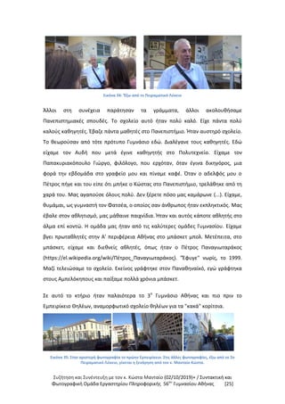Συζήτηση και Συνέντευξη με τον κ. Κώστα Μανταίο (02/10/2019)+ / Συντακτική και
Φωτογραφική Oμάδα Εργαστηρίου Πληροφορικής 56ου
Γυμνασίου Αθήνας [25]
Εικόνα 34: 'Έξω από το Πειραματικό Λύκειο
Άλλοι στη συνέχεια παράτησαν τα γράμματα, άλλοι ακολουθήσαμε
Πανεπιστημιακές σπουδές. Το σχολείο αυτό ήταν πολύ καλό. Είχε πάντα πολύ
καλούς καθηγητές. Έβαζε πάντα μαθητές στο Πανεπιστήμιο. Ήταν αυστηρό σχολείο.
Το θεωρούσαν από τότε πρότυπο Γυμνάσιο εδώ. Διαλέγανε τους καθηγητές. Εδώ
είχαμε τον Αυδή που μετά έγινε καθηγητής στο Πολυτεχνείο. Είχαμε τον
Παπακυριακόπουλο Γιώργο, φιλόλογο, που ερχόταν, όταν έγινα δικηγόρος, μια
φορά την εβδομάδα στο γραφείο μου και πίναμε καφέ. Όταν ο αδελφός μου ο
Πέτρος πήγε και του είπε ότι μπήκε ο Κώστας στο Πανεπιστήμιο, τρελάθηκε από τη
χαρά του. Μας αγαπούσε όλους πολύ. Δεν ξέρετε πόσο μας καμάρωνε (...). Είχαμε,
θυμάμαι, ως γυμναστή τον Φατσέα, ο οποίος σαν άνθρωπος ήταν εκπληκτικός. Μας
έβαλε στον αθλητισμό, μας μάθαινε παιχνίδια. Ήταν και αυτός κάποτε αθλητής στο
άλμα επί κοντώ. Η ομάδα μας ήταν από τις καλύτερες ομάδες Γυμνασίου. Είχαμε
βγει πρωταθλητές στην Α' περιφέρεια Αθήνας στο μπάσκετ μπολ. Μετέπειτα, στο
μπάσκετ, είχαμε και διεθνείς αθλητές, όπως ήταν ο Πέτρος Παναγιωταράκος
(https://el.wikipedia.org/wiki/Πέτρος_Παναγιωταράκος). "Έφυγε" νωρίς, το 1999.
Μαζί τελειώσαμε το σχολείο. Εκείνος γράφτηκε στον Παναθηναϊκό, εγώ γράφτηκα
στους Αμπελόκηπους και παίξαμε πολλά χρόνια μπάσκετ.
Σε αυτό το κτήριο ήταν παλαιότερα το 3ο
Γυμνάσιο Αθήνας και πιο πριν το
Εμπειρίκειο Θηλέων, αναμορφωτικό σχολείο θηλέων για τα "κακά" κορίτσια.
Εικόνα 35: Στην αριστερή φωτογραφία το πρώην Εμπειρίκειο. Στις άλλες φωτογραφίες, έξω από το 2ο
Πειραματικό Λύκειο, γίνεται η ξενάγηση από τον κ. Μανταίο Κώστα.
 