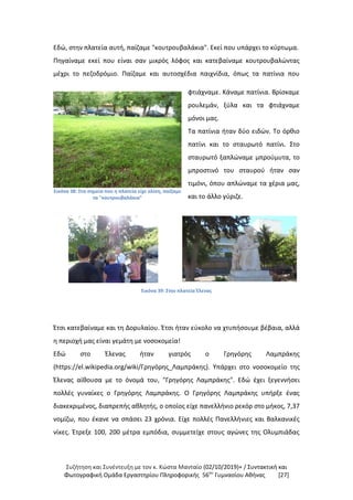 Συζήτηση και Συνέντευξη με τον κ. Κώστα Μανταίο (02/10/2019)+ / Συντακτική και
Φωτογραφική Oμάδα Εργαστηρίου Πληροφορικής 56ου
Γυμνασίου Αθήνας [27]
Εδώ, στην πλατεία αυτή, παίζαμε "κουτρουβαλάκια". Εκεί που υπάρχει το κύρτωμα.
Πηγαίναμε εκεί που είναι σαν μικρός λόφος και κατεβαίναμε κουτρουβαλώντας
μέχρι το πεζοδρόμιο. Παίζαμε και αυτοσχέδια παιχνίδια, όπως τα πατίνια που
Εικόνα 38: Στα σημεία που η πλατεία είχε κλίση, παίζαμε
τα "κουτρουβαλάκια"
φτιάχναμε. Κάναμε πατίνια. Βρίσκαμε
ρουλεμάν, ξύλα και τα φτιάχναμε
μόνοι μας.
Τα πατίνια ήταν δύο ειδών. Το όρθιο
πατίνι και το σταυρωτό πατίνι. Στο
σταυρωτό ξαπλώναμε μπρούμυτα, το
μπροστινό του σταυρού ήταν σαν
τιμόνι, όπου απλώναμε τα χέρια μας,
και το άλλο γύριζε.
Εικόνα 39: Στην πλατεία Έλενας
Έτσι κατεβαίναμε και τη Δορυλαίου. Έτσι ήταν εύκολο να χτυπήσουμε βέβαια, αλλά
η περιοχή μας είναι γεμάτη με νοσοκομεία!
Εδώ στο Έλενας ήταν γιατρός ο Γρηγόρης Λαμπράκης
(https://el.wikipedia.org/wiki/Γρηγόρης_Λαμπράκης). Υπάρχει στο νοσοκομείο της
Έλενας αίθουσα με το όνομά του, "Γρηγόρης Λαμπράκης". Εδώ έχει ξεγεννήσει
πολλές γυναίκες ο Γρηγόρης Λαμπράκης. Ο Γρηγόρης Λαμπράκης υπήρξε ένας
διακεκριμένος, διαπρεπής αθλητής, ο οποίος είχε πανελλήνιο ρεκόρ στο μήκος, 7,37
νομίζω, που έκανε να σπάσει 23 χρόνια. Είχε πολλές Πανελλήνιες και Βαλκανικές
νίκες. Έτρεξε 100, 200 μέτρα εμπόδια, συμμετείχε στους αγώνες της Ολυμπιάδας
 