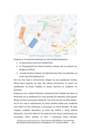 Συζήτηση και Συνέντευξη με τον κ. Κώστα Μανταίο (02/10/2019)+ / Συντακτική και
Φωτογραφική Oμάδα Εργαστηρίου Πληροφορικής 56ου
Γυμνασίου Αθήνας [32]
Εικόνα 43: Από map.google. Συνοικισμοί στο παρελθόν...
Σύμφωνα με τον κύριο Κώστα Μανταίο ως Στέγη Πατρίδος θεωρούσαν:
 τις πολυκατοικίες κοντά στον Λυκαβηττό (Α)
 τα "διαμερίσματα"στην Παναγή Κυριακού, απέναντι από την κατοικία του
Πρέσβη των ΗΠΑ (Β)
 τα μικρά σπιτάκια/ παράγκες που βρισκόντουσαν πάνω στη Δορυλαίου, αν
και δεν ήταν όλα προσφυγικά (Γ).
Εκεί που είναι τώρα οι πολυκατοικίες υπήρχαν και πριν προσφυγικά σπιτάκια.
Κάποια έχουν απομείνει και τώρα. Δύο μάλιστα κατοικούνται. Τα σημεία των
προσφυγικών της Στέγης Πατρίδος τα έχουμε σημειώσει με απόχρωση του
πορτοκαλί.
Σύμφωνα με τον κ. Χρήστο Μπερούκα, παλαιότερα Στέγη Πατρίδος θα πρέπει να
θεωρούσαν και τα προσφυγικά που είναι αριστερά στη Δορυλαίου (μπλε χρώμα).
Μπορεί να ήταν ο συνοικισμός "Δορύλαιον" εκεί; Αυτό είναι κάτι που θέλει ψάξιμο.
Εκεί δε που είναι οι πολυκατοικίες της Στέγης Πατρίδος (δίπλα στον Λυκαβηττό)
είναι πιθανό να ήταν παλαιότερα ο συνοικισμός της Στέγης Μητέρας. Με βάση
τεκμήρια, αναφορές εφημερίδων τα οποία μας διέθεσε ο κύριος Χρήστος
Μπερούκας , είναι πολύ πιθανό ότι στον χώρο που είναι τώρα οι πολυκατοικίες του
συνοικισμού Στέγης Πατρίδος να ήταν ο συνοικισμός Στέγης Μητέρας.
Α
Β
Γ
Α
 