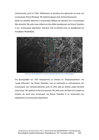 Συζήτηση και Συνέντευξη με τον κ. Κώστα Μανταίο (02/10/2019)+ / Συντακτική και
Φωτογραφική Oμάδα Εργαστηρίου Πληροφορικής 56ου
Γυμνασίου Αθήνας [34]
πολυκατοικίες μετά το 1933. Πιθανότατα τα σπιτάκια που φαίνονται να είναι του
συνοικισμού Στέγης Μητέρας. Με πράσινο χρώμα είναι τα Κουντουριώτικα.
Δεξιά του γηπέδου φαίνεται ο συνοικισμός Κάδμος και απέναντί του ο συνοικισμός
Νέα Ανατολή. Με μπλε είναι πιθανό να είναι άλλα προσφυγικά της Στέγης Πατρίδος
ή του συνοικισμού Δορύλαιον. Απέναντι από το γήπεδο είναι τα προσφυγικά της
Λεωφόρου Αλεξάνδρας.
Εικόνα 46: Φωτογραφία του 1937 που προμηθευτήκαμε από το Κτηματολόγιο
Στη φωτογραφία του 1937 διακρίνονται με κόκκινο τα "διαμερισματάκια" στο
"μικρό Κολωνάκι" της Στέγης Πατρίδος, ενώ με πορτοκαλί οι πολυκατοικίες του
συνοικισμού που κατασκευάστηκαν μετά το 1933 μαζί με κάποια μικρά σπιτάκια
γύρω-γύρω. Με πράσινο τα Κουντουριώτικα. Με μπλε είναι σπιτάκια που μπορεί να
ανήκαν και αυτά στον συνοικισμό της Στέγης Πατρίδος ή σε συνοικισμό που
εμφανίζεται ως συνοικισμός Δορύλαιον;
 
