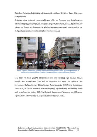 Συζήτηση και Συνέντευξη με τον κ. Κώστα Μανταίο (02/10/2019)+ / Συντακτική και
Φωτογραφική Oμάδα Εργαστηρίου Πληροφορικής 56ου
Γυμνασίου Αθήνας [4]
Πατρίδος. Υπήρχαν, διάσπαρτα, κάποια μικρά σπιτάκια. Δεν είχαν όμως όλα σχέση
με πρόσφυγες.
Ο δρόμος πήρε το όνομά του από ελληνική πόλη της Τουρκίας που βρισκόταν στο
ασιατικό της κομμάτι (https://el.wikipedia.org/wiki/Εσκίσεχιρ_(πόλη). Βρίσκεται 250
χιλιόμετρα δυτικά της Άγκυρας, 90 χιλιόμετρα βορειοανατολικά του Κοτυαίου και
350 χιλιόμετρα νοτιοανατολικά της Κωνσταντινούπολης)
Εικόνα 3: Από το σημείο αυτό και πάνω ξεκινούσε ο χωματόδρομος. Αυτόν τον δρόμο κατέβαιναν τα
παιδιά του συνοικισμού Στέγη Πατρίδος για να καταλήξουν στο σιντριβάνι της πλατείας.
Εδώ ήταν ένα πολύ μεγάλο στρατόπεδο που κατά καιρούς είχε αλλάξει πολλές
μορφές και περιεχόμενο. Ένα από τα κομμάτια του έγινε και γραφείο του
Συνδέσμου Φυλακισθέντων Εξορισθέντων Αντιστασιακών (ΣΦΕΑ) της δικτατορίας
1967-1974, αλλά και Μουσείο Αντιδικτατορικής Δημοκρατικής Αντίστασης. Ήταν
από τα κτήρια του πρώην ΕΑΤ-ΕΣΑ (Ειδικού Ανακριτικού Τμήματος της Ελληνικής
Στρατιωτικής Αστυνομίας), αλλά ξεκινούσε από τη Δορυλαίου.
Δορυλαίου
 