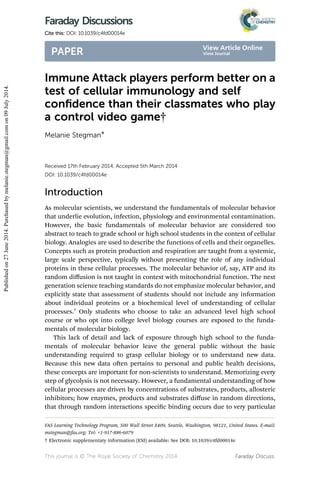 Immune Attack players perform better on a
test of cellular immunology and self
conﬁdence than their classmates who play
a control video game†
Melanie Stegman*
Received 17th February 2014, Accepted 5th March 2014
DOI: 10.1039/c4fd00014e
Introduction
As molecular scientists, we understand the fundamentals of molecular behavior
that underlie evolution, infection, physiology and environmental contamination.
However, the basic fundamentals of molecular behavior are considered too
abstract to teach to grade school or high school students in the context of cellular
biology. Analogies are used to describe the functions of cells and their organelles.
Concepts such as protein production and respiration are taught from a systemic,
large scale perspective, typically without presenting the role of any individual
proteins in these cellular processes. The molecular behavior of, say, ATP and its
random diﬀusion is not taught in context with mitochondrial function. The next
generation science teaching standards do not emphasize molecular behavior, and
explicitly state that assessment of students should not include any information
about individual proteins or a biochemical level of understanding of cellular
processes.7
Only students who choose to take an advanced level high school
course or who opt into college level biology courses are exposed to the funda-
mentals of molecular biology.
This lack of detail and lack of exposure through high school to the funda-
mentals of molecular behavior leave the general public without the basic
understanding required to grasp cellular biology or to understand new data.
Because this new data oen pertains to personal and public health decisions,
these concepts are important for non-scientists to understand. Memorizing every
step of glycolysis is not necessary. However, a fundamental understanding of how
cellular processes are driven by concentrations of substrates, products, allosteric
inhibitors; how enzymes, products and substrates diﬀuse in random directions,
that through random interactions specic binding occurs due to very particular
FAS Learning Technology Program, 500 Wall Street #409, Seattle, Washington, 98121, United States. E-mail:
mstegman@fas.org; Tel: +1-917-886-6079
† Electronic supplementary information (ESI) available: See DOI: 10.1039/c4fd00014e
This journal is © The Royal Society of Chemistry 2014 Faraday Discuss.
Faraday Discussions
Cite this: DOI: 10.1039/c4fd00014e
PAPER
Publishedon27June2014.Purchasedbymelanie.stegman@gmail.comon09July2014.
View Article Online
View Journal
 