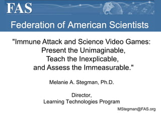 Federation of American Scientists "Immune Attack and Science Video Games:   Present the Unimaginable,Teach the Inexplicable,  and Assess the Immeasurable." Melanie A. Stegman, Ph.D. Director,  Learning Technologies Program MStegman@FAS.org 