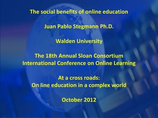 The social benefits of online education
Juan Pablo Stegmann Ph.D.
Walden University
The 18th Annual Sloan Consortium
International Conference on Online Learning
At a cross roads:
On line education in a complex world
October 2012
 