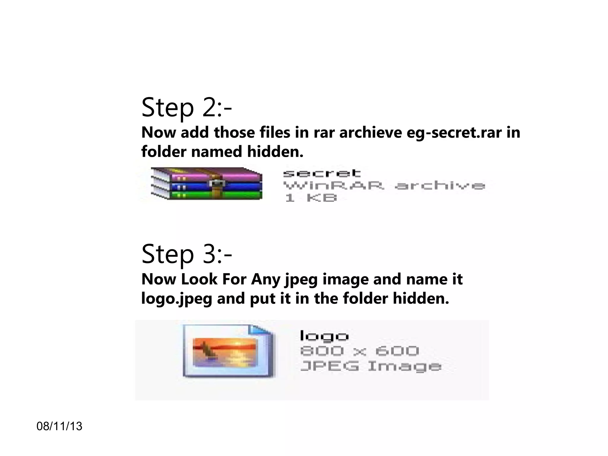 08/11/13
Step 2:-
Now add those files in rar archieve eg-secret.rar in
folder named hidden.
Step 3:-
Now Look For Any jpeg image and name it
logo.jpeg and put it in the folder hidden.
 