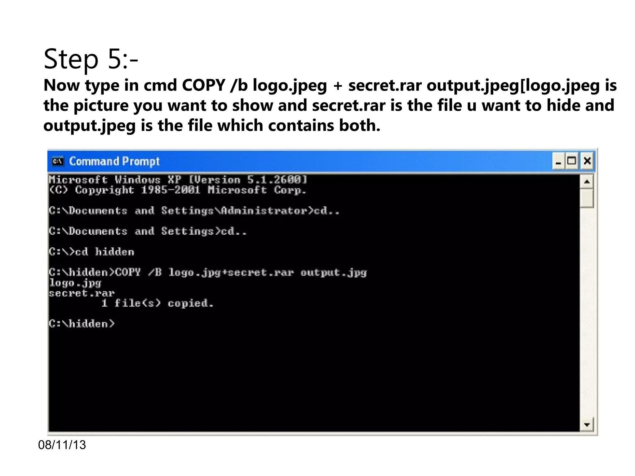 08/11/13
Step 5:-
Now type in cmd COPY /b logo.jpeg + secret.rar output.jpeg[logo.jpeg is
the picture you want to show and secret.rar is the file u want to hide and
output.jpeg is the file which contains both.
 