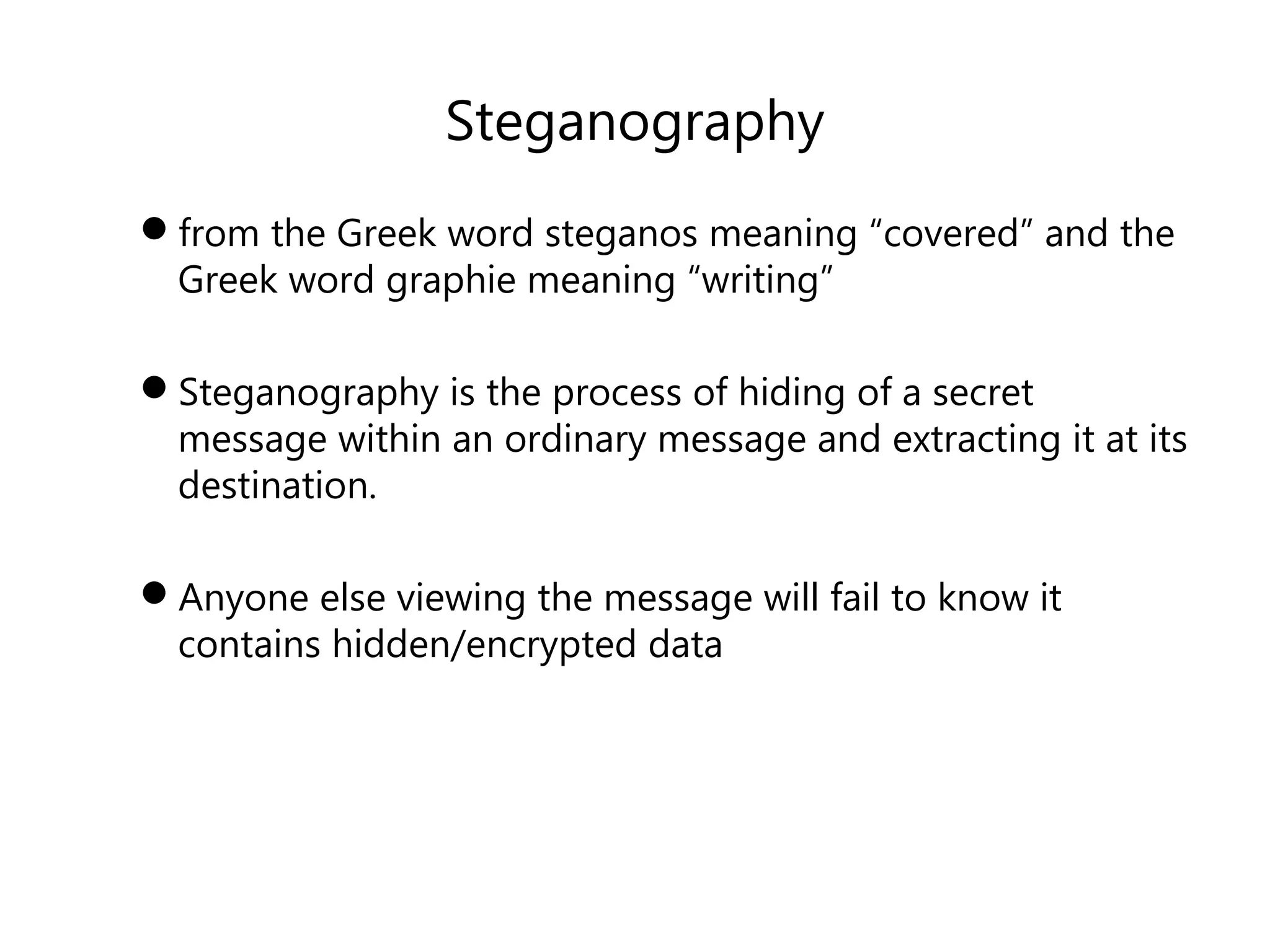 Steganography
from the Greek word steganos meaning “covered” and the
Greek word graphie meaning “writing”
Steganography is the process of hiding of a secret
message within an ordinary message and extracting it at its
destination.
Anyone else viewing the message will fail to know it
contains hidden/encrypted data
 