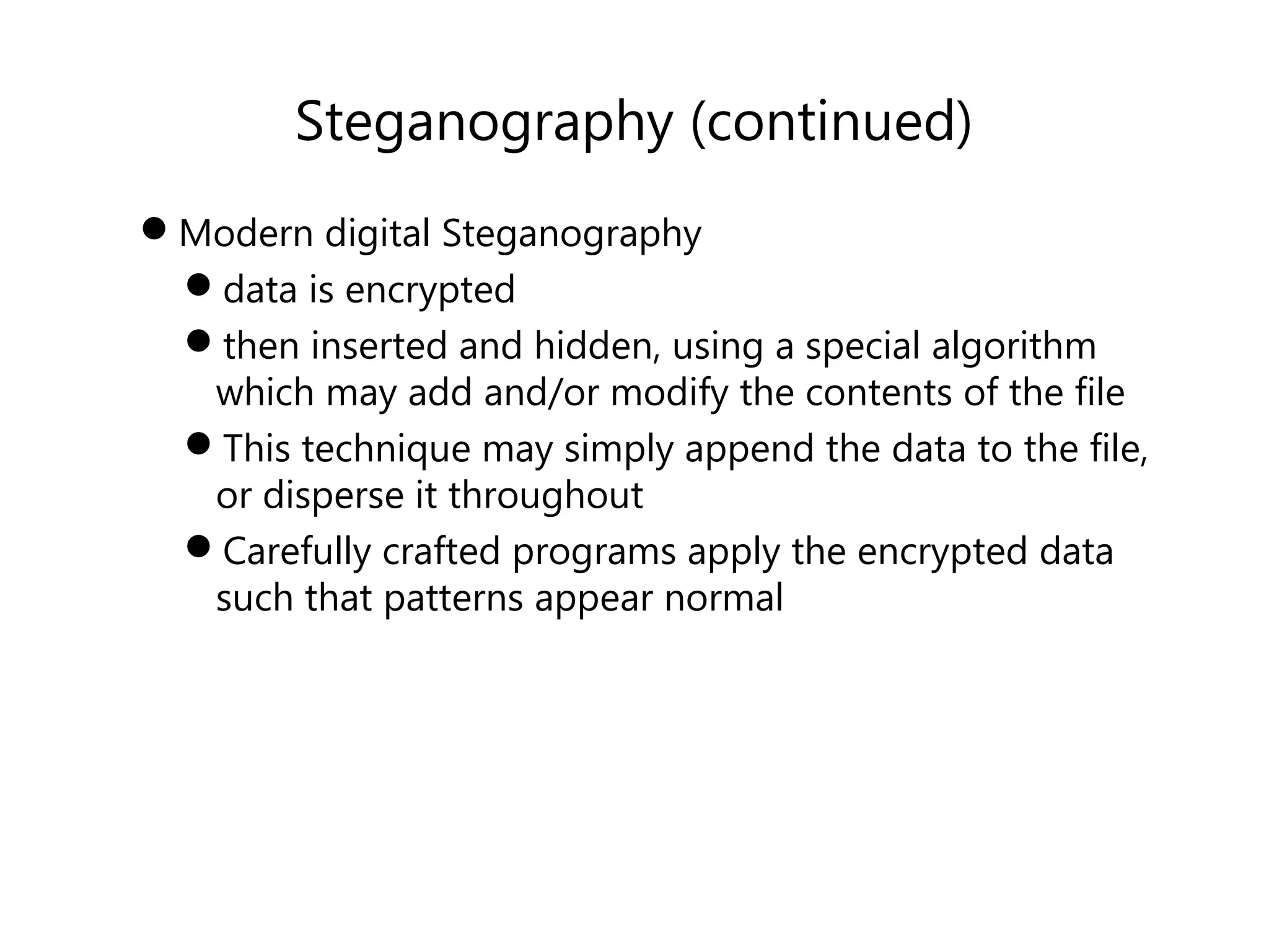 Steganography (continued)
Modern digital Steganography
data is encrypted
then inserted and hidden, using a special algorithm
which may add and/or modify the contents of the file
This technique may simply append the data to the file,
or disperse it throughout
Carefully crafted programs apply the encrypted data
such that patterns appear normal
 