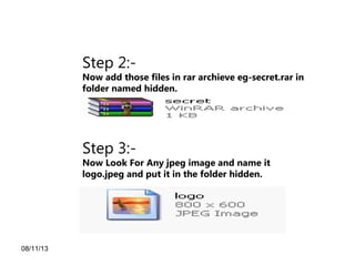 08/11/13
Step 2:-
Now add those files in rar archieve eg-secret.rar in
folder named hidden.
Step 3:-
Now Look For Any jpeg image and name it
logo.jpeg and put it in the folder hidden.
 