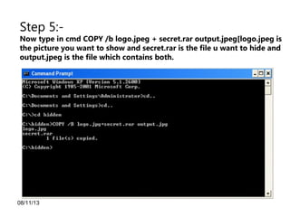 08/11/13
Step 5:-
Now type in cmd COPY /b logo.jpeg + secret.rar output.jpeg[logo.jpeg is
the picture you want to show and secret.rar is the file u want to hide and
output.jpeg is the file which contains both.
 